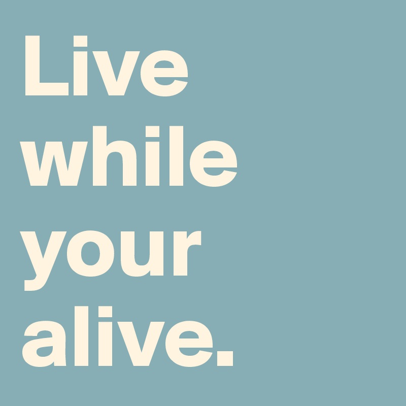 Live while your alive. 