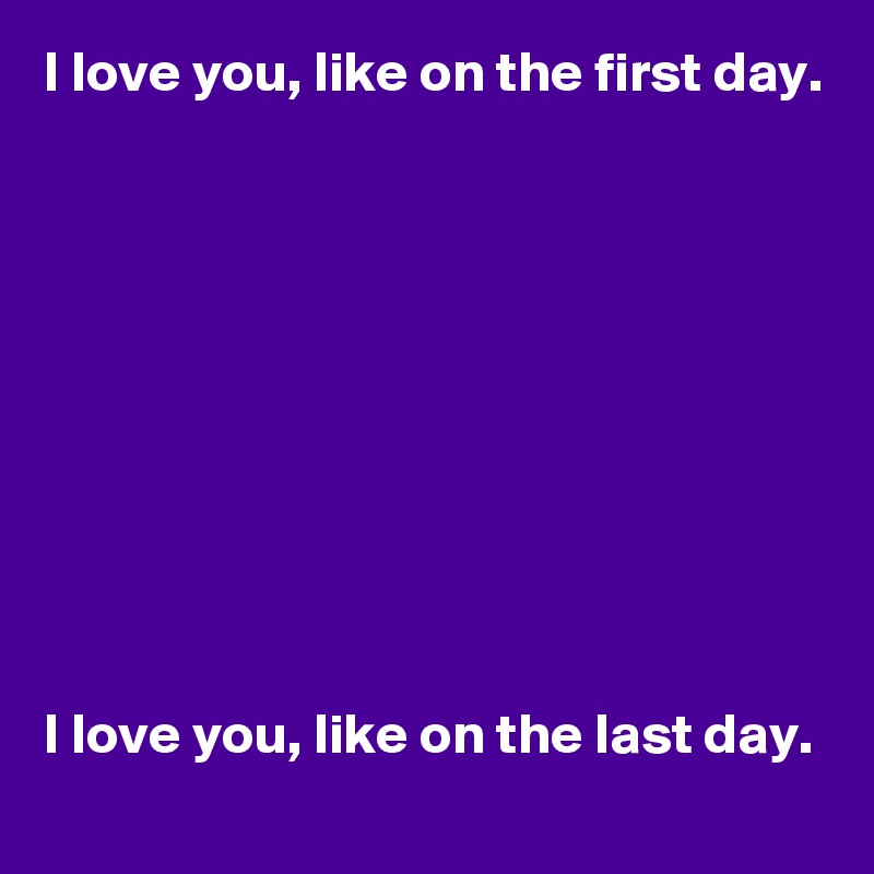 I love you, like on the first day.










I love you, like on the last day.