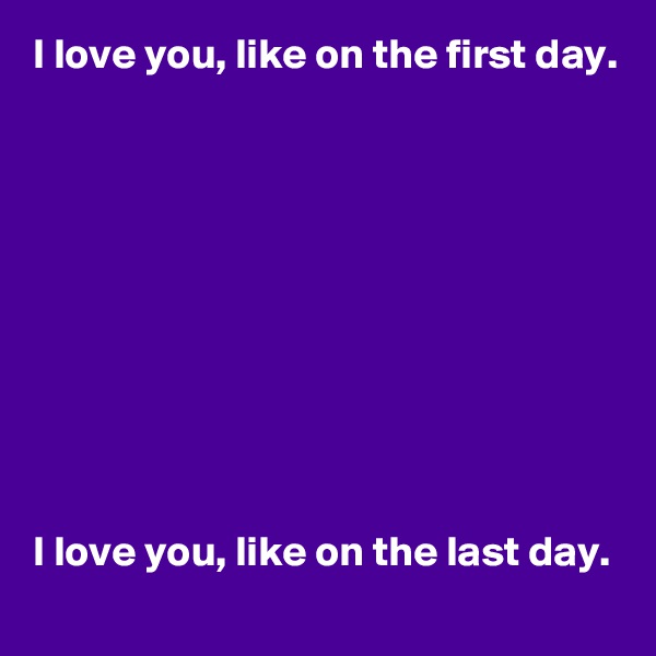 I love you, like on the first day.










I love you, like on the last day.