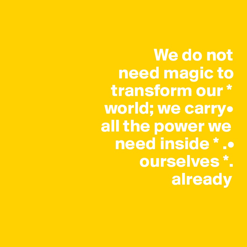          

                                        We do not 
                              need magic to     
                            transform our * 
                          world; we carry•
                         all the power we
                             need inside * .•
                                    ourselves *.     
                                             already

