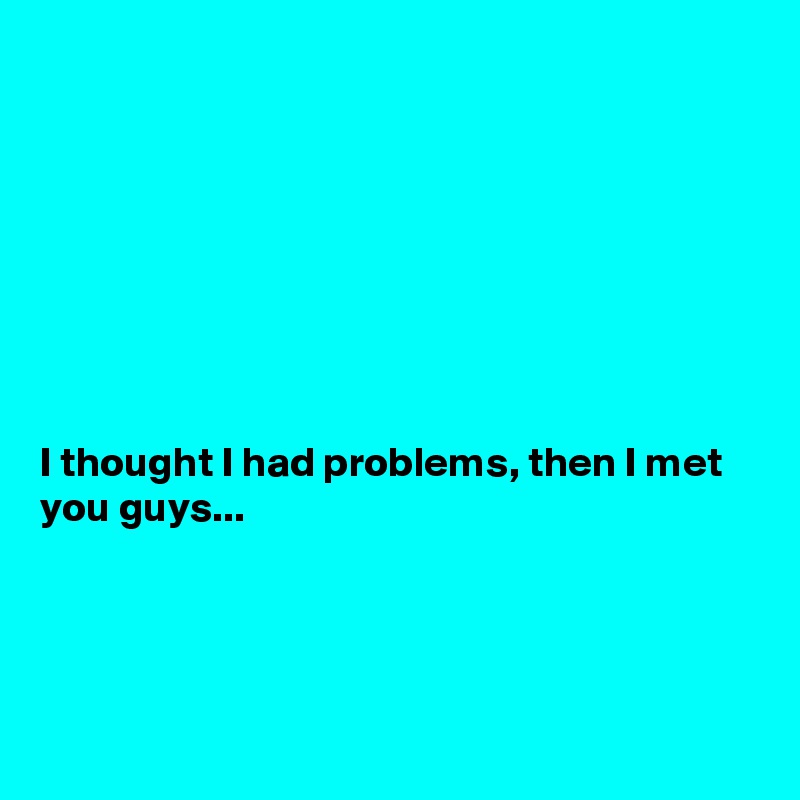 








I thought I had problems, then I met you guys...




