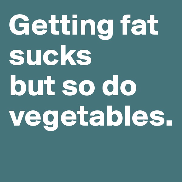 Getting fat sucks
but so do vegetables.

