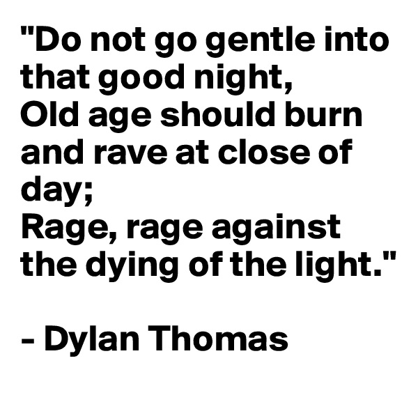 "Do not go gentle into that good night,
Old age should burn and rave at close of day;
Rage, rage against the dying of the light." 

- Dylan Thomas