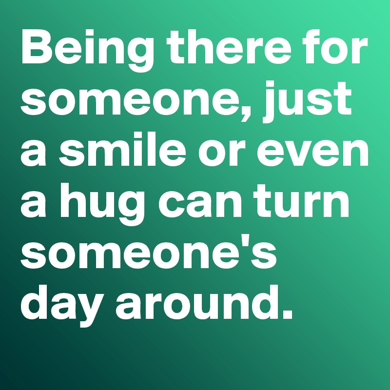 Being there for someone, just a smile or even a hug can turn someone's day around. 