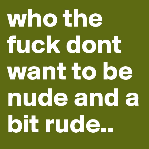 who the fuck dont want to be nude and a bit rude.. 
