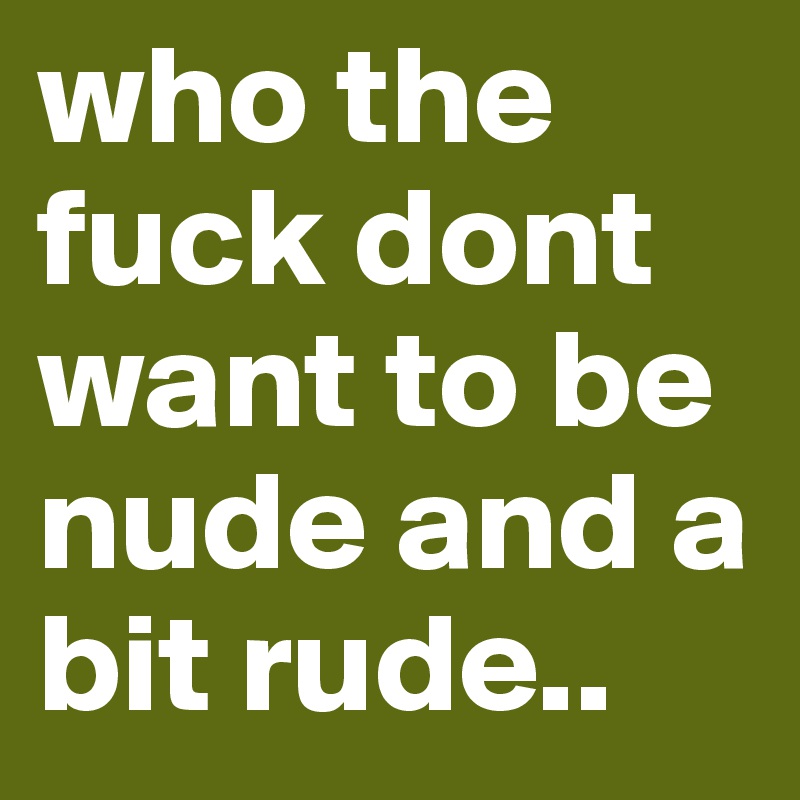 who the fuck dont want to be nude and a bit rude.. 