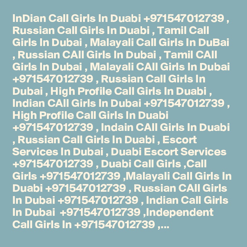 InDian Call Girls In Duabi +971547012739 , Russian Call Girls In Duabi , Tamil Call Girls In Dubai , Malayali Call Girls In DuBai , Russian CAll Girls In Dubai , Tamil CAll Girls In Dubai , Malayali CAll Girls In Dubai +971547012739 , Russian Call Girls In Dubai , High Profile Call Girls In Duabi , Indian CAll Girls In Dubai +971547012739 , High Profile Call Girls In Duabi +971547012739 , Indain CAll Girls In Duabi , Russian Call Girls In Duabi , Escort Services In Dubai , Duabi Escort Services +971547012739 , Duabi Call Girls ,Call Girls +971547012739 ,Malayali Call Girls In Duabi +971547012739 , Russian CAll Girls In Dubai +971547012739 , Indian Call Girls In Dubai  +971547012739 ,Independent Call Girls In +971547012739 ,...