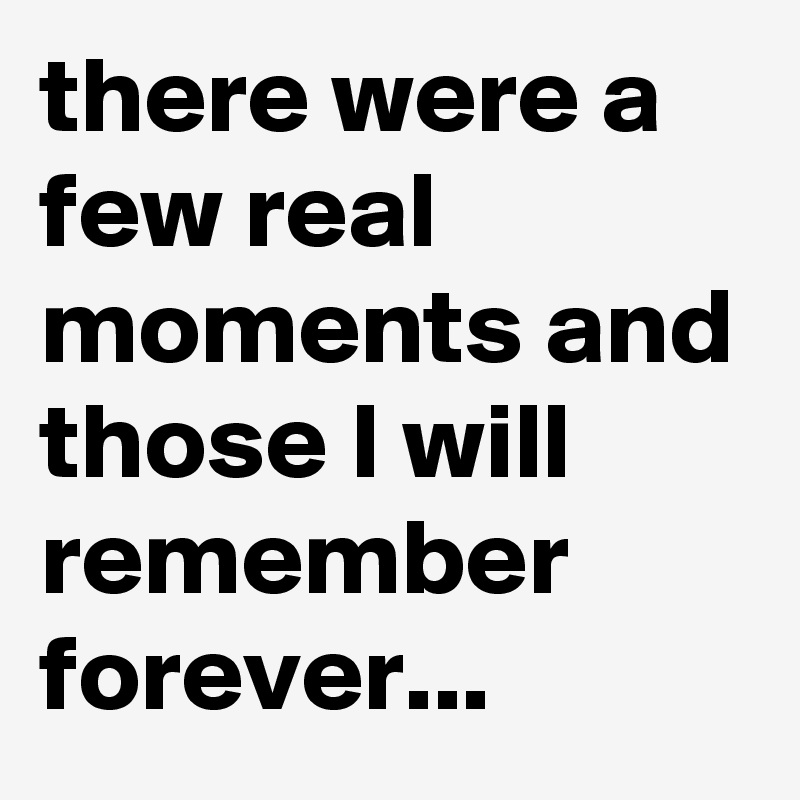 there were a few real moments and those I will remember forever...