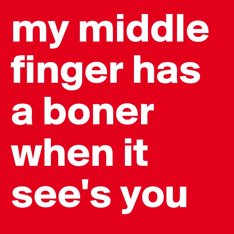 my middle finger has a boner when it see's you