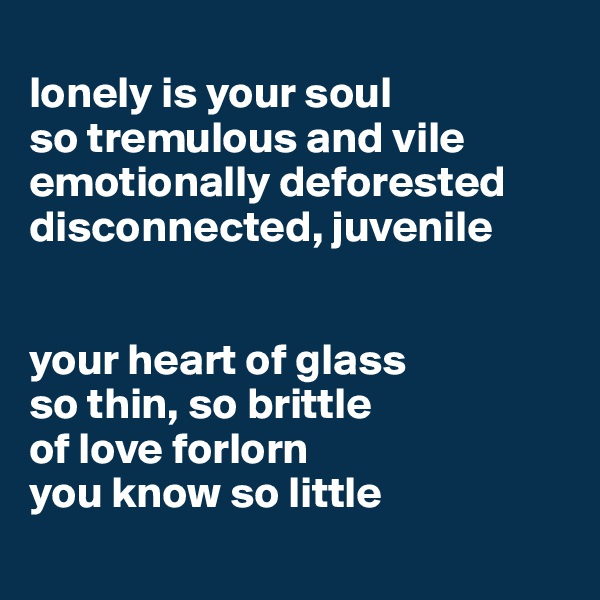 
lonely is your soul
so tremulous and vile
emotionally deforested 
disconnected, juvenile 


your heart of glass 
so thin, so brittle
of love forlorn 
you know so little

