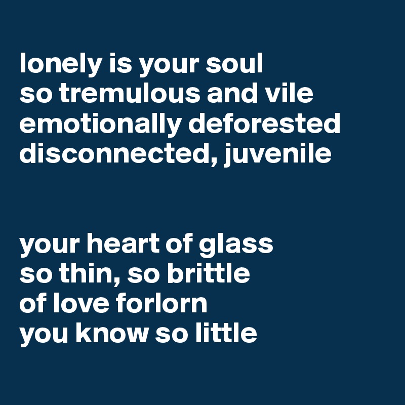 
lonely is your soul
so tremulous and vile
emotionally deforested 
disconnected, juvenile 


your heart of glass 
so thin, so brittle
of love forlorn 
you know so little
