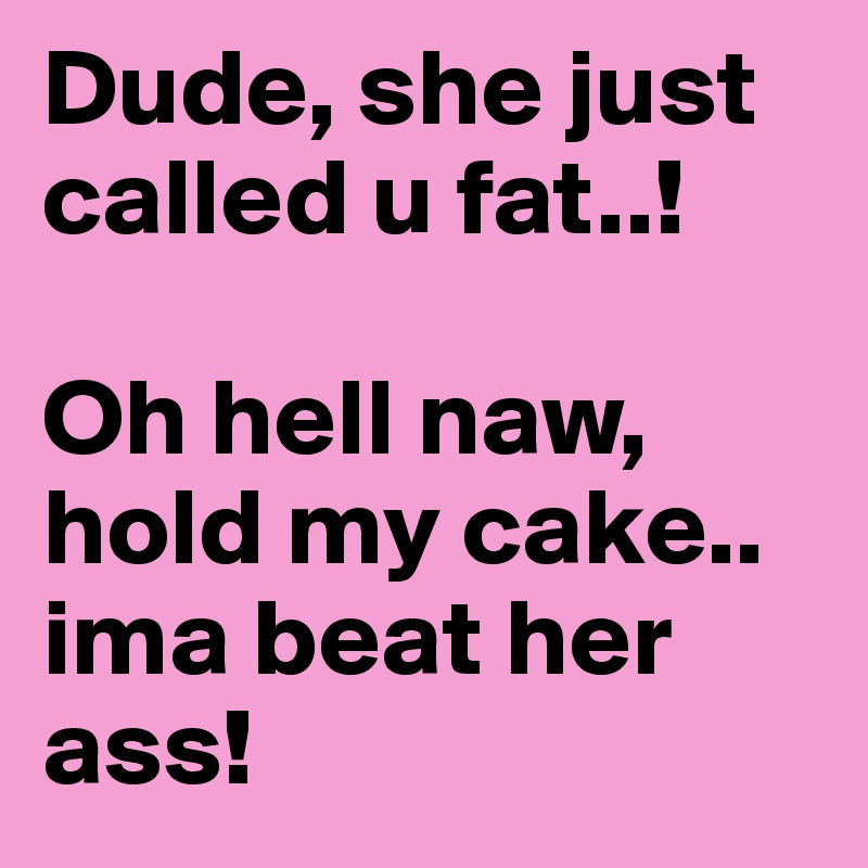 Dude, she just called u fat..! 

Oh hell naw, hold my cake.. ima beat her ass! 