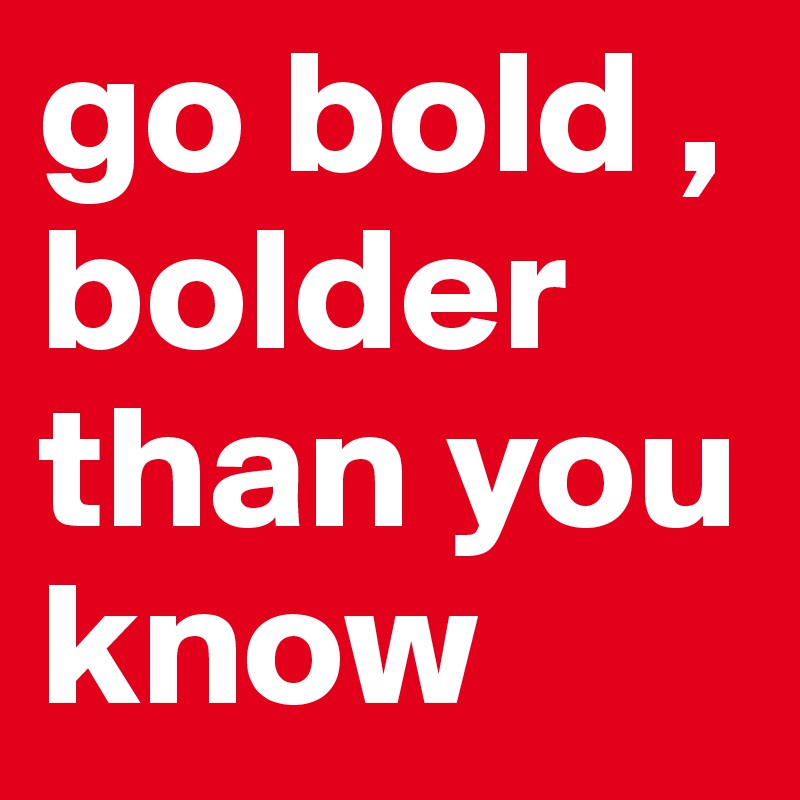 go bold , 
bolder
than you know