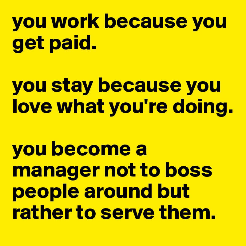 you work because you get paid.

you stay because you love what you're doing.

you become a manager not to boss people around but rather to serve them. 