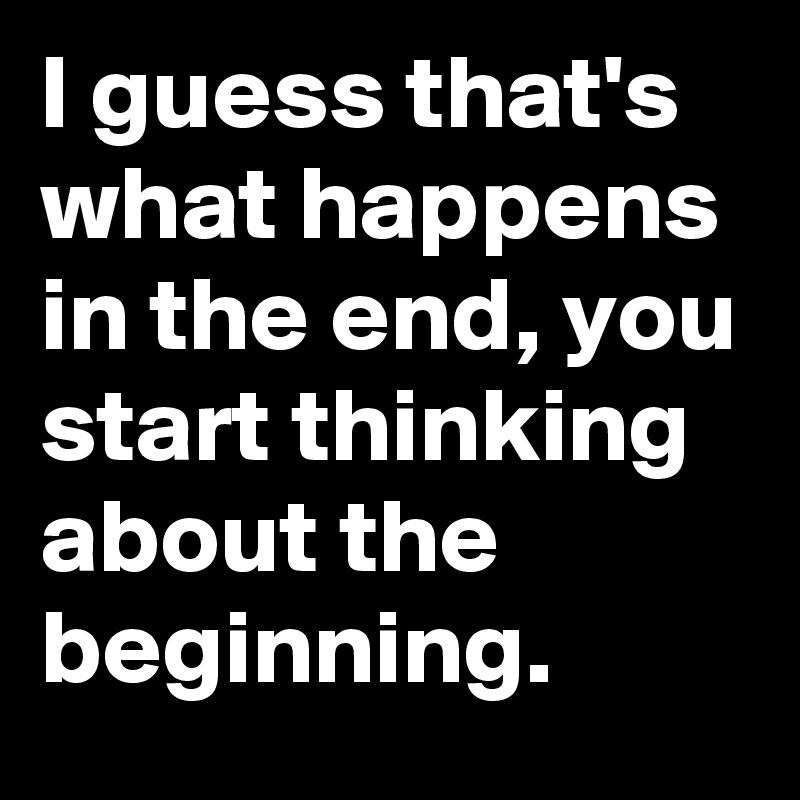 I guess that's what happens in end, you start thinking about beginning. Post by MovieQuotes on Boldomatic