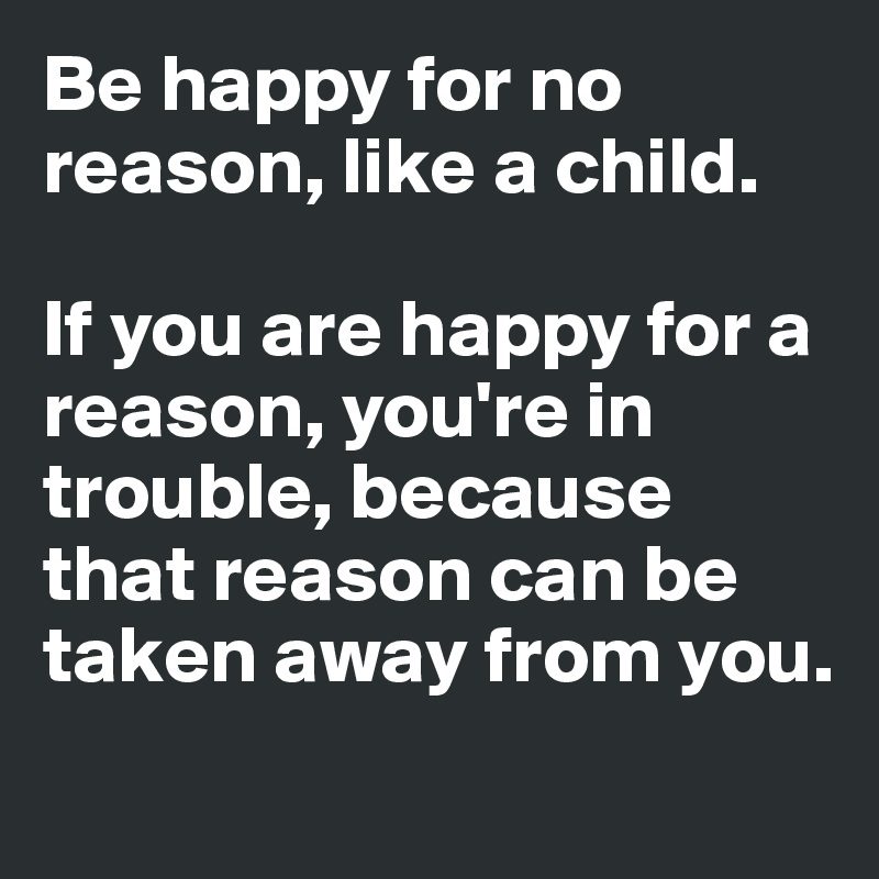 Be happy for no reason, like a child. 

If you are happy for a reason, you're in trouble, because that reason can be taken away from you. 
