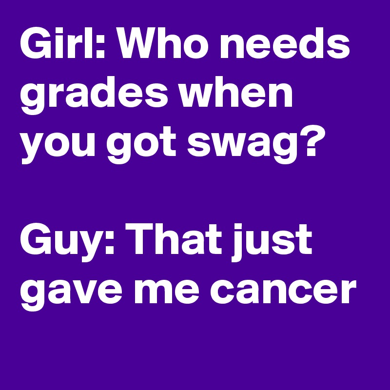 Girl: Who needs grades when you got swag?                                 Guy: That just gave me cancer 