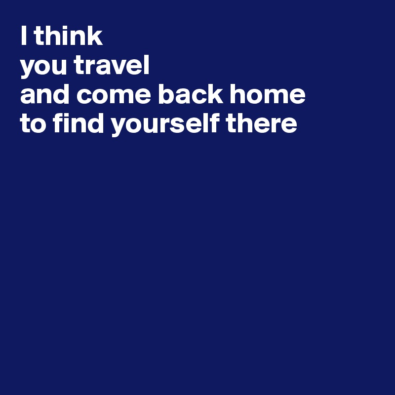 I think 
you travel 
and come back home 
to find yourself there 







