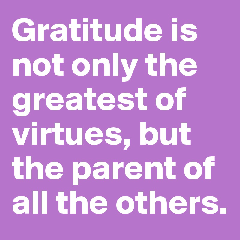 Gratitude is not only the greatest of virtues, but the parent of all the others.