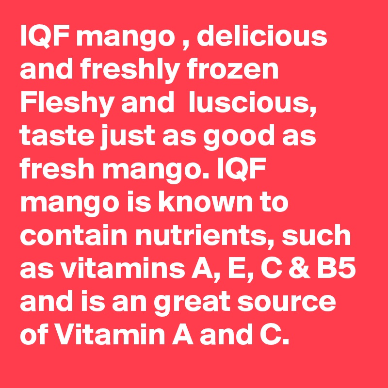 IQF mango , delicious  and freshly frozen Fleshy and  luscious, taste just as good as fresh mango. IQF mango is known to contain nutrients, such as vitamins A, E, C & B5 and is an great source of Vitamin A and C.