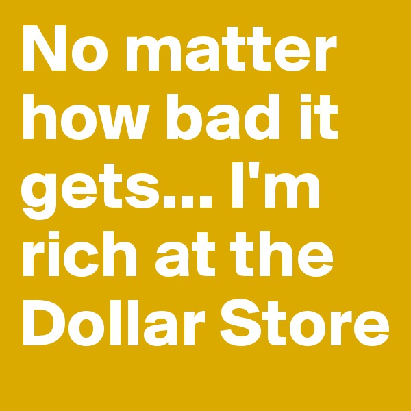 No matter how bad it gets... I'm rich at the Dollar Store
