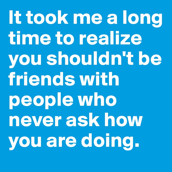 It took me a long time to realize you shouldn't be friends with people who never ask how you are doing. 