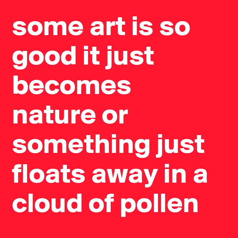 some art is so good it just becomes nature or something just floats away in a cloud of pollen