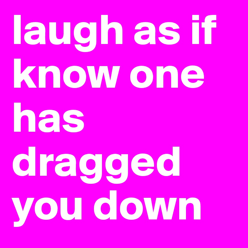 laugh as if know one has dragged you down 