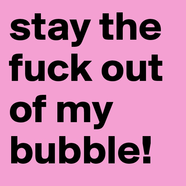 stay the fuck out of my bubble!