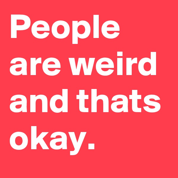 People are weird and thats okay.