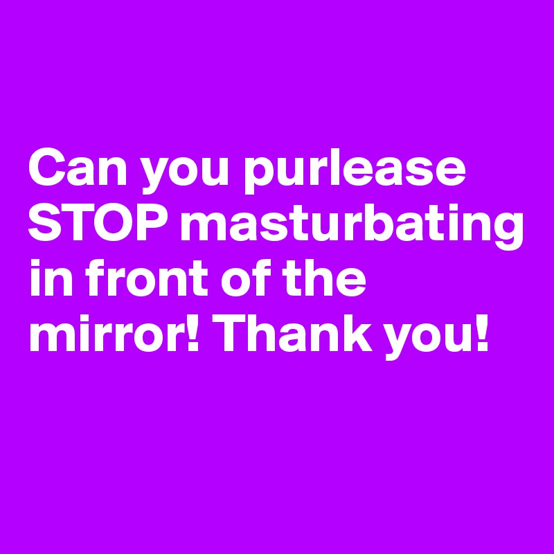 

Can you purlease STOP masturbating in front of the mirror! Thank you! 

