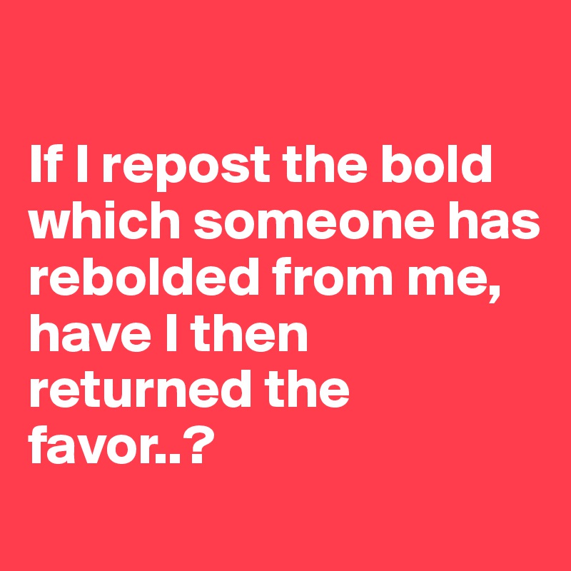 

If I repost the bold which someone has rebolded from me,
have I then returned the favor..?
