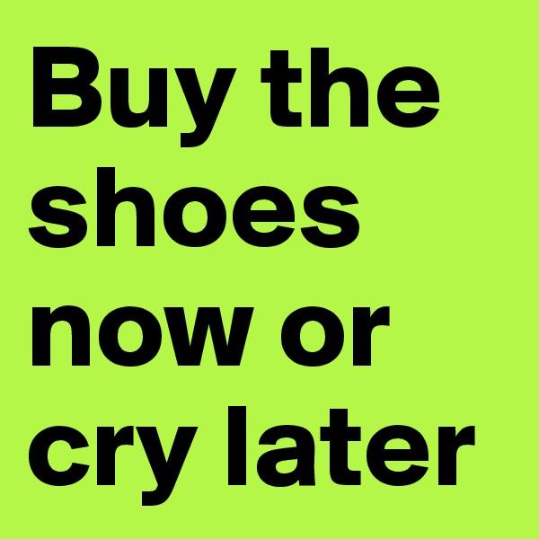 Buy the shoes now or cry later