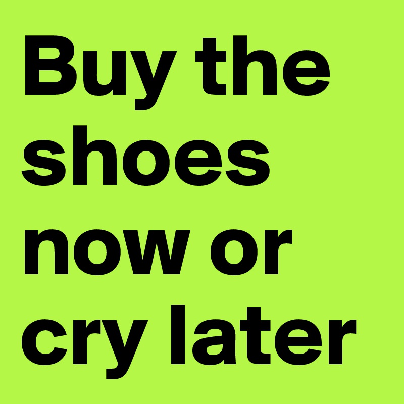 Buy the shoes now or cry later