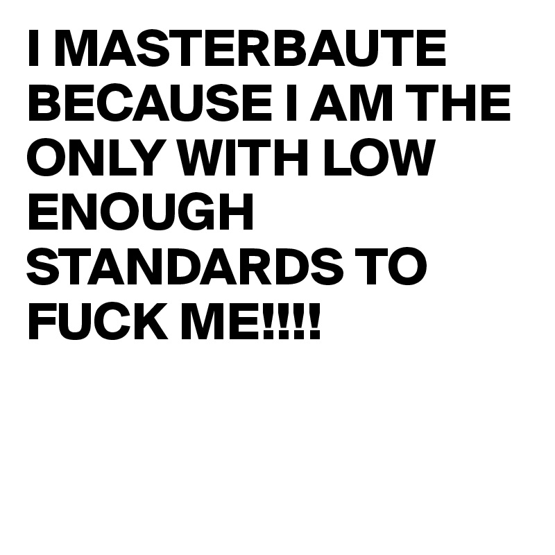 I MASTERBAUTE BECAUSE I AM THE ONLY WITH LOW ENOUGH STANDARDS TO FUCK ME!!!!



