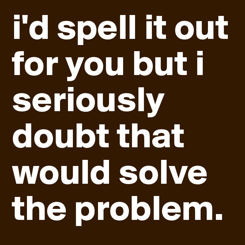 i'd spell it out for you but i seriously doubt that would solve the problem.