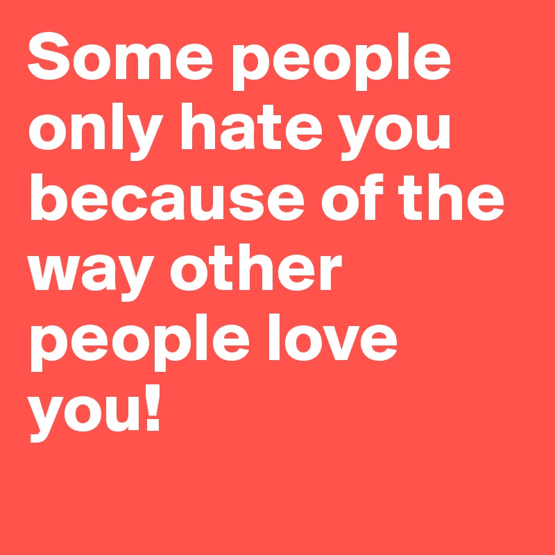 Some people only hate you because of the way other people love you! 
