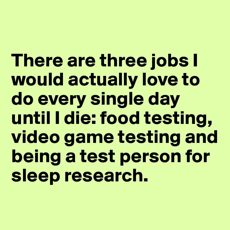 

There are three jobs I would actually love to do every single day until I die: food testing, video game testing and 
being a test person for sleep research.
