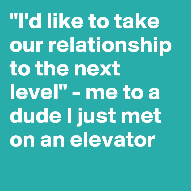 "I'd like to take our relationship to the next level" - me to a dude I just met on an elevator