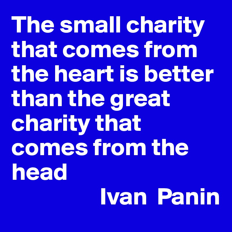 The small charity that comes from the heart is better than the great charity that comes from the head 
                  Ivan  Panin