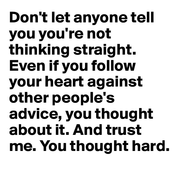 Don't let anyone tell you you're not thinking straight. Even if you follow your heart against other people's advice, you thought about it. And trust me. You thought hard.