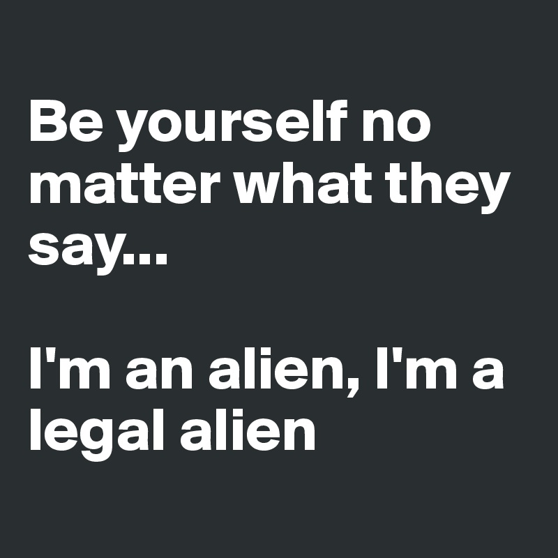 
Be yourself no matter what they say...

I'm an alien, I'm a legal alien
