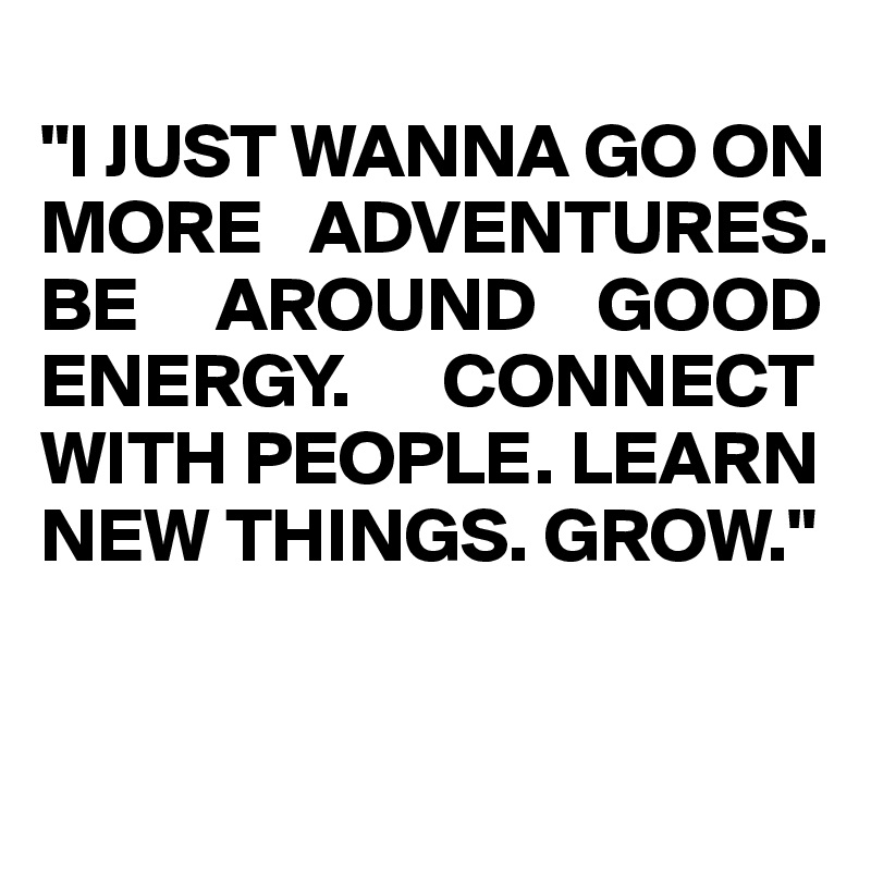 
"I JUST WANNA GO ON MORE   ADVENTURES. 
BE     AROUND    GOOD ENERGY.      CONNECT WITH PEOPLE. LEARN  NEW THINGS. GROW."   


             
