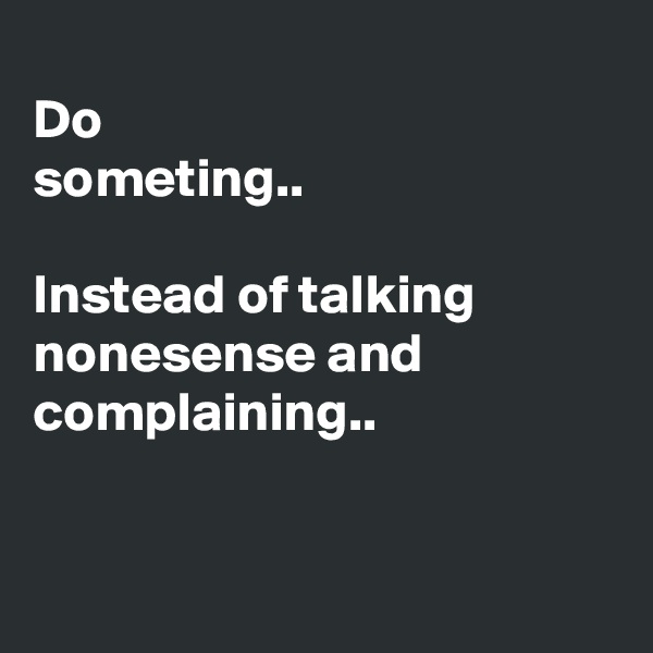 
Do 
someting..

Instead of talking nonesense and complaining..


