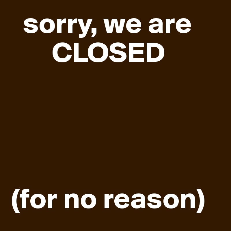   sorry, we are      
       CLOSED




(for no reason)