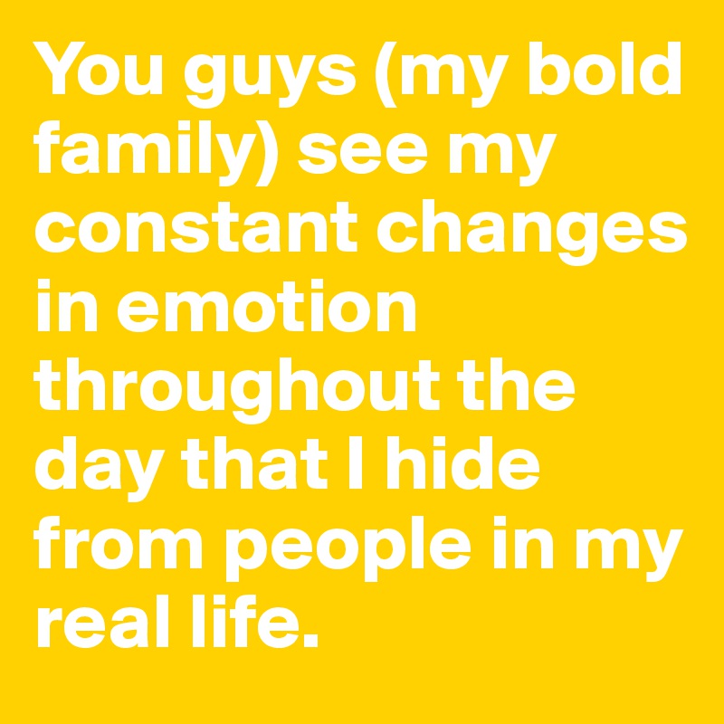 You guys (my bold family) see my constant changes in emotion throughout the day that I hide from people in my real life.