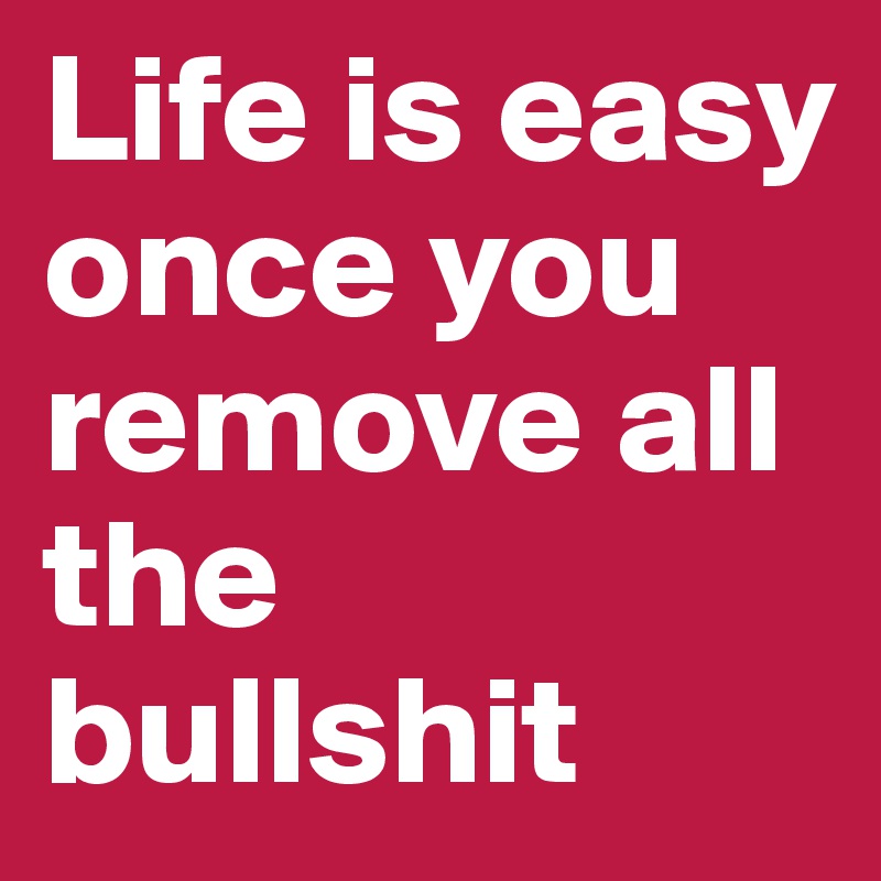 Life is easy once you remove all the bullshit