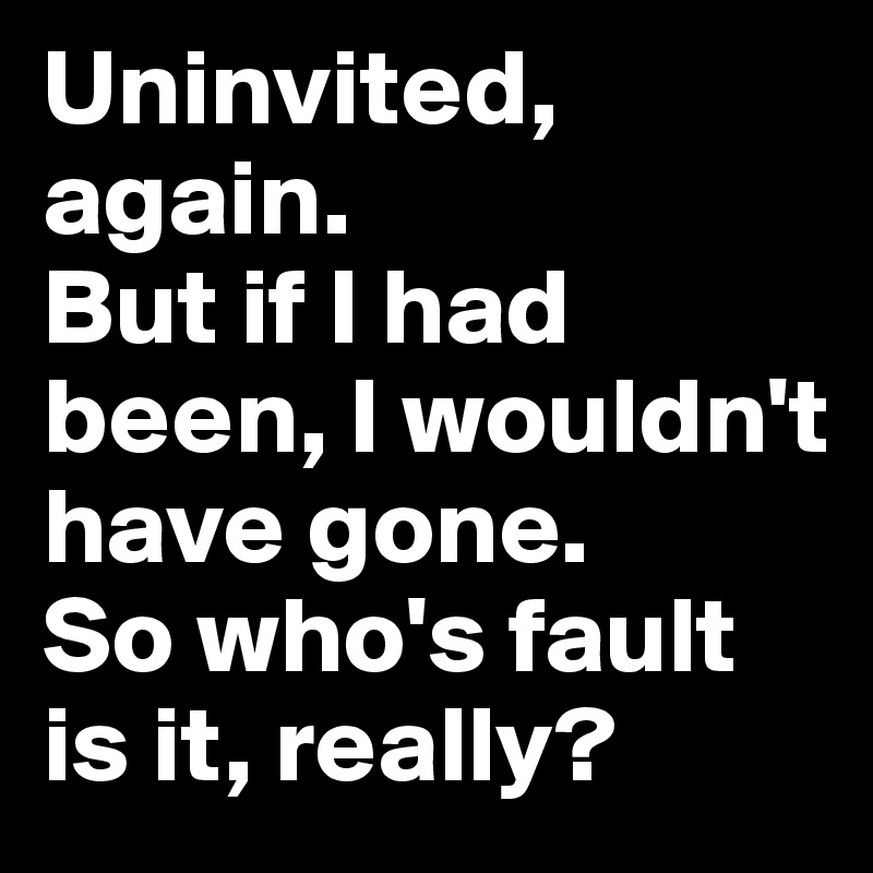 Uninvited, again. 
But if I had been, I wouldn't have gone. 
So who's fault is it, really?