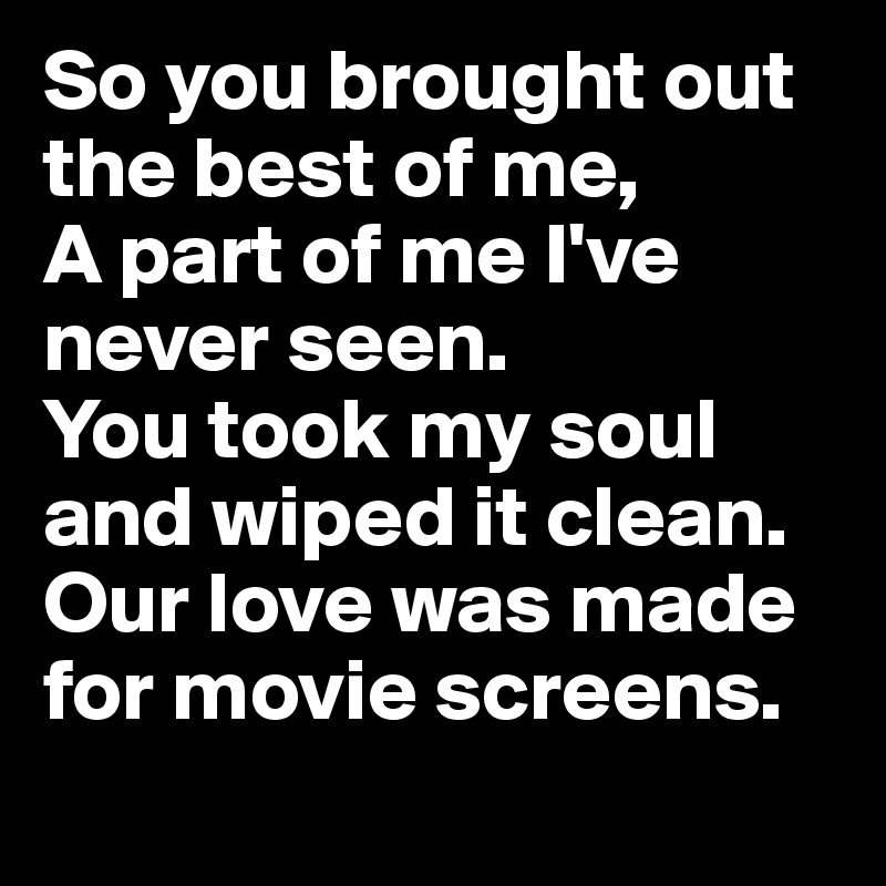 So you brought out the best of me,
A part of me I've never seen.
You took my soul and wiped it clean.
Our love was made for movie screens.
