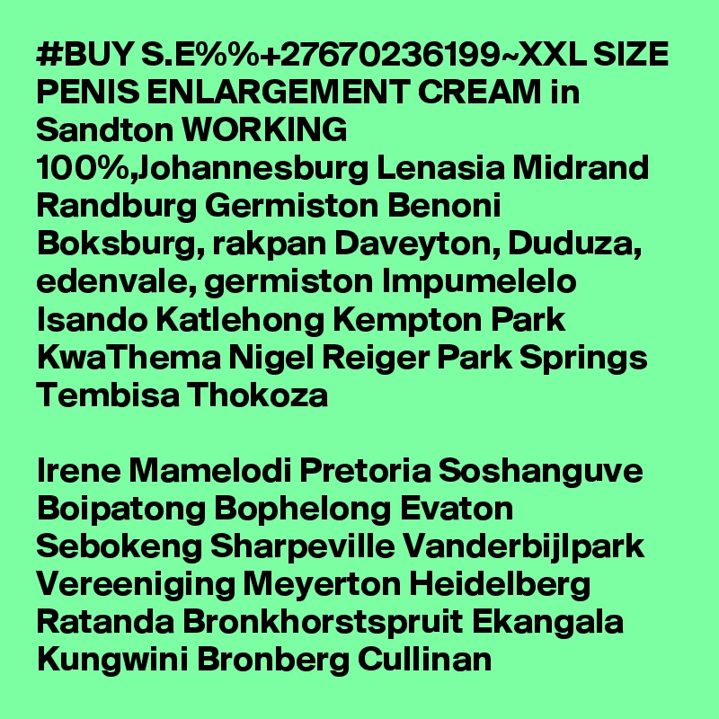 #BUY S.E%%+27670236199~XXL SIZE PENIS ENLARGEMENT CREAM in Sandton WORKING 100%,Johannesburg Lenasia Midrand Randburg Germiston Benoni Boksburg, rakpan Daveyton, Duduza, edenvale, germiston Impumelelo Isando Katlehong Kempton Park KwaThema Nigel Reiger Park Springs Tembisa Thokoza

Irene Mamelodi Pretoria Soshanguve Boipatong Bophelong Evaton Sebokeng Sharpeville Vanderbijlpark Vereeniging Meyerton Heidelberg Ratanda Bronkhorstspruit Ekangala Kungwini Bronberg Cullinan 